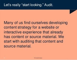 Let’s really “start looking.” Audit.
Many of us find ourselves developing
content strategy for a website or
interactive experience that already
has content or source material. We
start with auditing that content and
source material.
13 © Content Science
 