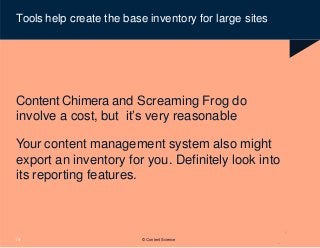 © Content Science
19
Tools help create the base inventory for large sites
Content Chimera and Screaming Frog do
involve a cost, but it’s very reasonable
Your content management system also might
export an inventory for you. Definitely look into
its reporting features.
 