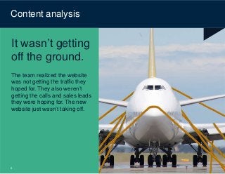 © Content Science
Content analysis
It wasn’t getting
off the ground.
The team realized the website
was not getting the traffic they
hoped for. They also weren’t
getting the calls and sales leads
they were hoping for. The new
website just wasn’t taking off.
6
 