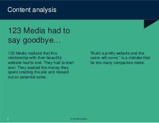Content analysis
123 Media had to
say goodbye…
123 Media realized that this
relationship with their beautiful
website had to end. They had to start
over. They wasted the money they
spent creating the site and missed
out on potential sales.
8 © Content Science
“Build a pretty website and the
users will come.” is a mistake that
far too many companies make.
 