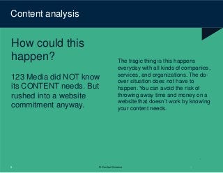 Content analysis
How could this
happen?
123 Media did NOT know
its CONTENT needs. But
rushed into a website
commitment anyway.
9 © Content Science
The tragic thing is this happens
everyday with all kinds of companies,
services, and organizations. The do-
over situation does not have to
happen. You can avoid the risk of
throwing away time and money on a
website that doesn’t work by knowing
your content needs.
 
