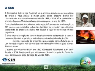 A Companhia Siderúrgica Nacional foi a primeira produtora de aço plano do Brasil e hoje possui a maior gama desse produto diante das concorrentes. Atuante no mercado desde 1941, a CSN pôde presenciar a primeira Copa do Mundo realizada em nosso país, no ano de 1950.  Com atividades concentradas em siderurgia, infraestrutura e mineração, a CSN conta com unidades industriais também no exterior, sua altíssima capacidade de produção anual a faz ocupar o lugar de liderança em seu segmento.  É uma empresa engajada com o desenvolvimento sustentável e com as causas ambientais e sociais, principalmente através da Fundação CSN.  É assim, cuidando do presente e preocupada com o futuro, que a CSN fornece soluções não só técnicas como também estéticas para as mais diversas obras. O evento que mudou o Brasil em 1950 acontecerá novamente e, 64 anos depois, a CSN deseja participar ativamente, levando o país do futebol a fazer bonito como sede da Copa do Mundo 2014.   A CSN 
