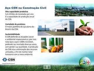 Alta capacidade produtiva 5,6 milhões de toneladas por ano  é a capacidade de produção anual da CSN.   Variedade de produtos O maior portfólio de aço plano do Brasil é da CSN.   Sustentabilidade A CSN defende as atuações social  e ambiental responsáveis e, por isso, nota que o aço é 100% reciclável, podendo ser reciclado diversas vezes sem perder sua qualidade. A produção da CSN visa a otimização dos recursos utilizados, a fim de manter total harmonia com o meio ambiente. Aço CSN na Construção Civil 