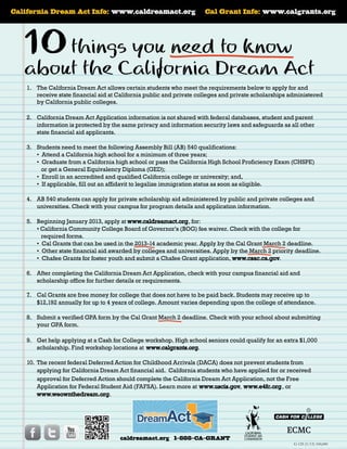California Dream Act Info: www.caldreamact.org

Cal Grant Info: www.calgrants.org

10 thingsCalifornia Dream Act

you need to know
about the

1.	 The California Dream Act allows certain students who meet the requirements below to apply for and
receive state financial aid at California public and private colleges and private scholarships administered
by California public colleges.
2.		 California Dream Act Application information is not shared with federal databases, student and parent
information is protected by the same privacy and information security laws and safeguards as all other
state financial aid applicants.
3.		 Students need to meet the following Assembly Bill (AB) 540 qualifications:
• Attend a California high school for a minimum of three years;
• Graduate from a California high school or pass the California High School Proficiency Exam (CHSPE)
or get a General Equivalency Diploma (GED);
• Enroll in an accredited and qualified California college or university; and,
• If applicable, fill out an affidavit to legalize immigration status as soon as eligible.
4.		 AB 540 students can apply for private scholarship aid administered by public and private colleges and
universities. Check with your campus for program details and application information.
5.		 Beginning January 2013, apply at www.caldreamact.org, for:
• California Community College Board of Governor’s (BOG) fee waiver. Check with the college for
required forms.
• Cal Grants that can be used in the 2013-14 academic year. Apply by the Cal Grant March 2 deadline.
• Other state financial aid awarded by colleges and universities. Apply by the March 2 priority deadline.
• Chafee Grants for foster youth and submit a Chafee Grant application, www.csac.ca.gov.
6.		 After completing the California Dream Act Application, check with your campus financial aid and
scholarship office for further details or requirements.
7.		 Cal Grants are free money for college that does not have to be paid back. Students may receive up to
$12,192 annually for up to 4 years of college. Amount varies depending upon the college of attendance.
8.		 Submit a verified GPA form by the Cal Grant March 2 deadline. Check with your school about submitting
your GPA form.
9.		 Get help applying at a Cash for College workshop. High school seniors could qualify for an extra $1,000
scholarship. Find workshop locations at www.calgrants.org.
10.	 The recent federal Deferred Action for Childhood Arrivals (DACA) does not prevent students from
applying for California Dream Act financial aid.  California students who have applied for or received
approval for Deferred Action should complete the California Dream Act Application, not the Free
Application for Federal Student Aid (FAFSA). Learn more at www.uscis.gov, www.e4fc.org, or
www.weownthedream.org.

caldreamact.org 1-888-CA-GRANT

G-125 (1/13) 100,000

 