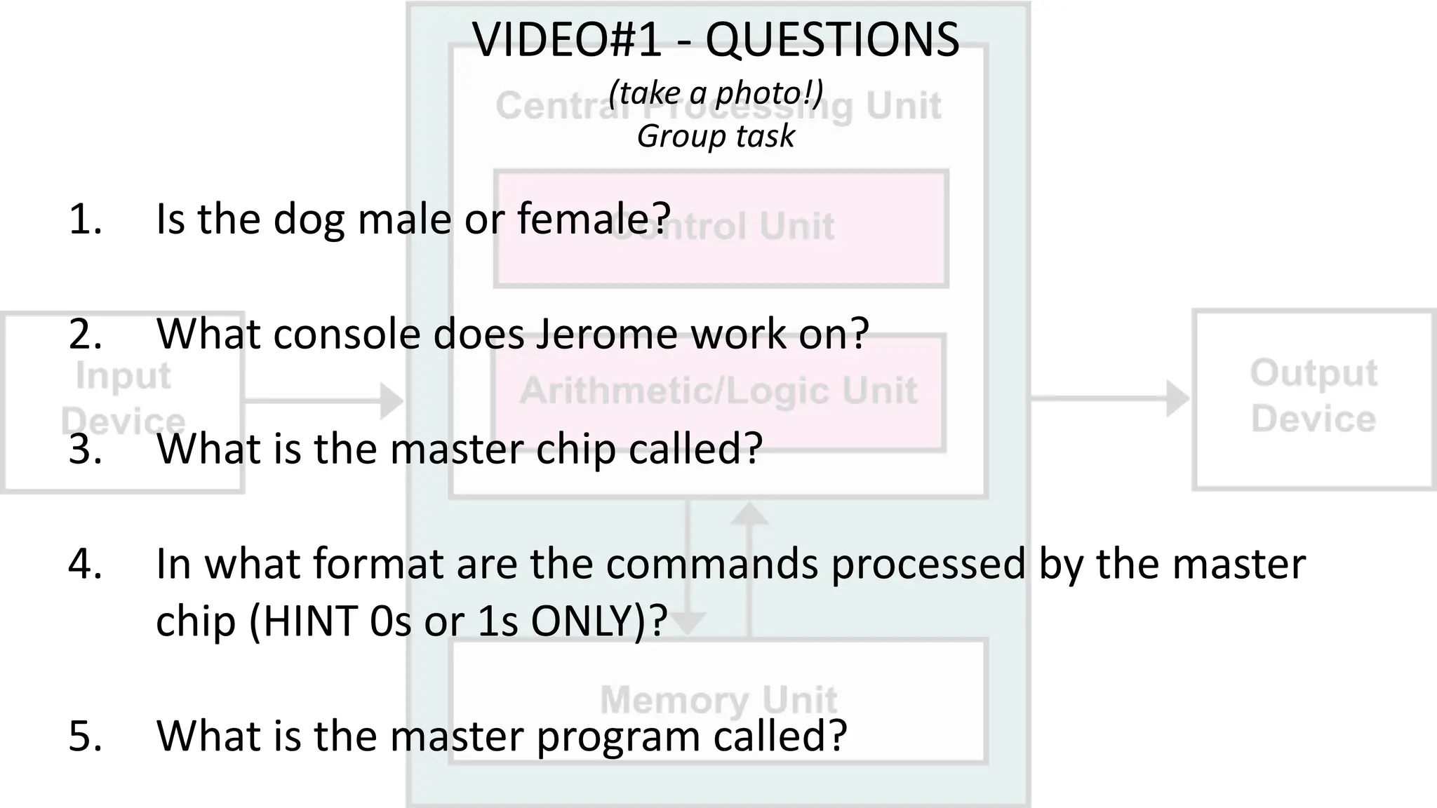 VIDEO#1 - QUESTIONS
(take a photo!)
Group task
1. Is the dog male or female?
2. What console does Jerome work on?
3. What is the master chip called?
4. In what format are the commands processed by the master
chip (HINT 0s or 1s ONLY)?
5. What is the master program called?
 