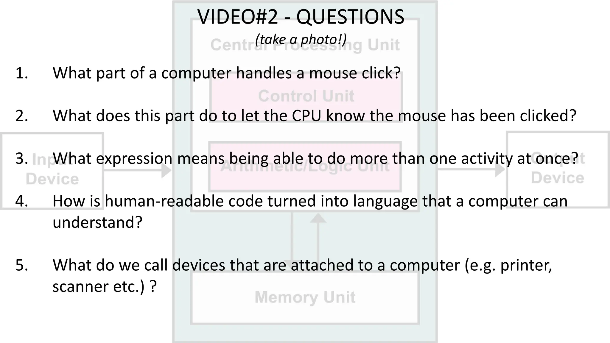 VIDEO#2 - QUESTIONS
(take a photo!)
1. What part of a computer handles a mouse click?
2. What does this part do to let the CPU know the mouse has been clicked?
3. What expression means being able to do more than one activity at once?
4. How is human-readable code turned into language that a computer can
understand?
5. What do we call devices that are attached to a computer (e.g. printer,
scanner etc.) ?
 