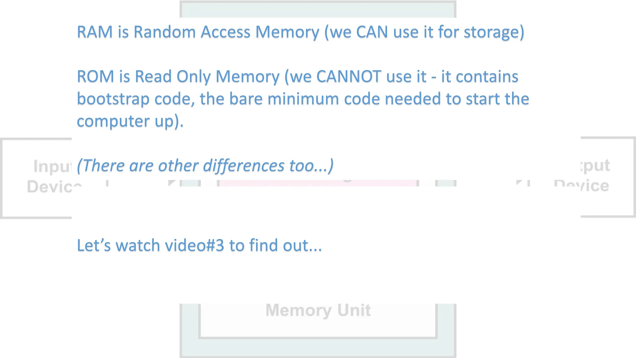 RAM vs ROM.
What is the a difference?
DRAM vs SRAM.
What is the a difference?
RAM is Random Access Memory (we CAN use it for storage)
ROM is Read Only Memory (we CANNOT use it - it contains
bootstrap code, the bare minimum code needed to start the
computer up).
(There are other differences too...)
Let’s watch video#3 to find out...
 