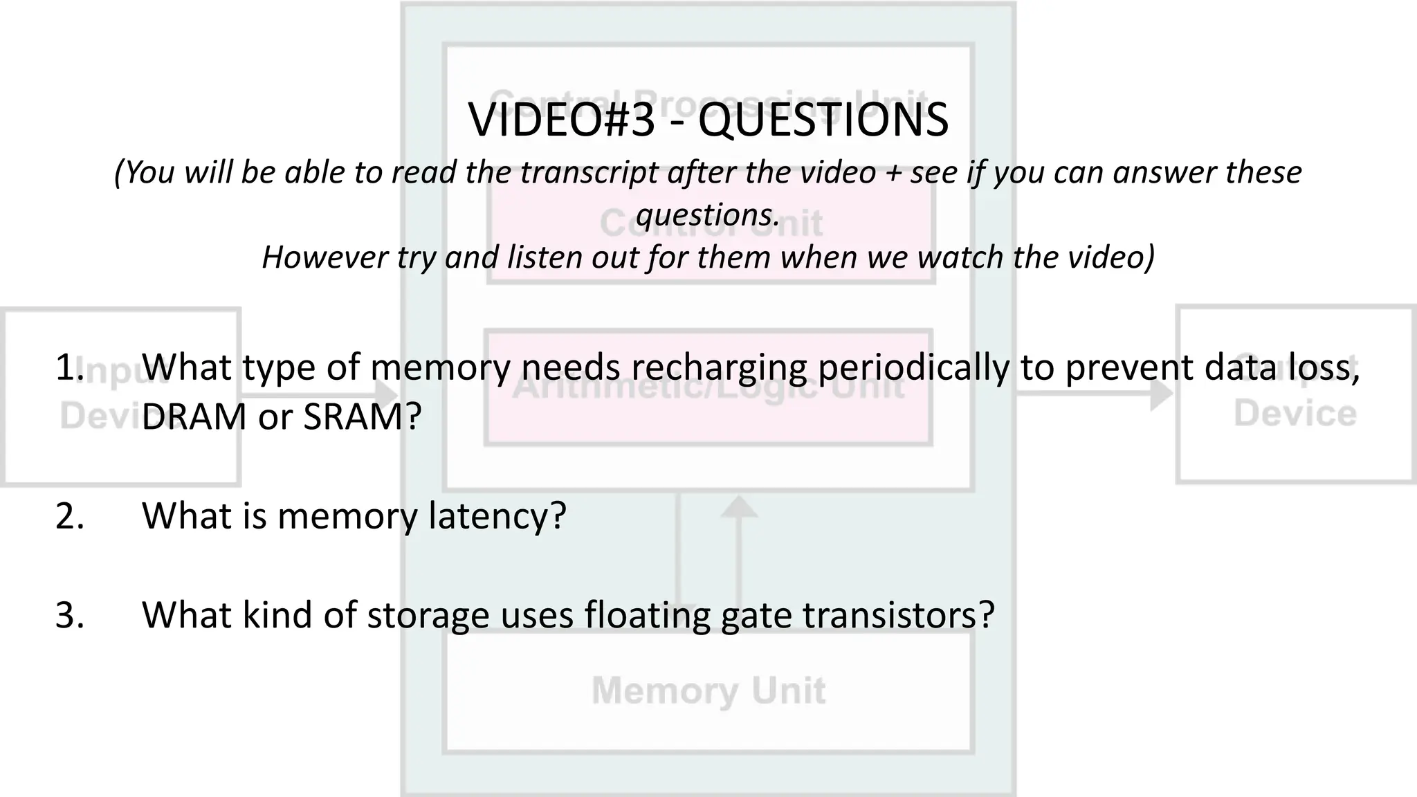 VIDEO#3 - QUESTIONS
(You will be able to read the transcript after the video + see if you can answer these
questions.
However try and listen out for them when we watch the video)
1. What type of memory needs recharging periodically to prevent data loss,
DRAM or SRAM?
2. What is memory latency?
3. What kind of storage uses floating gate transistors?
 