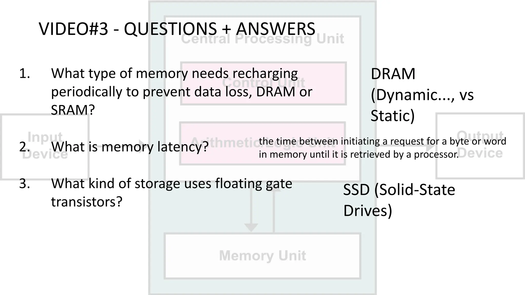 VIDEO#3 - QUESTIONS + ANSWERS
1. What type of memory needs recharging
periodically to prevent data loss, DRAM or
SRAM?
2. What is memory latency?
3. What kind of storage uses floating gate
transistors?
DRAM
(Dynamic..., vs
Static)
the time between initiating a request for a byte or word
in memory until it is retrieved by a processor.
SSD (Solid-State
Drives)
 