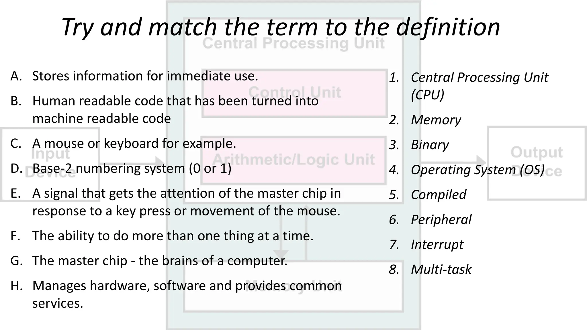 Try and match the term to the definition
1. Central Processing Unit
(CPU)
2. Memory
3. Binary
4. Operating System (OS)
5. Compiled
6. Peripheral
7. Interrupt
8. Multi-task
A. Stores information for immediate use.
B. Human readable code that has been turned into
machine readable code
C. A mouse or keyboard for example.
D. Base-2 numbering system (0 or 1)
E. A signal that gets the attention of the master chip in
response to a key press or movement of the mouse.
F. The ability to do more than one thing at a time.
G. The master chip - the brains of a computer.
H. Manages hardware, software and provides common
services.
 