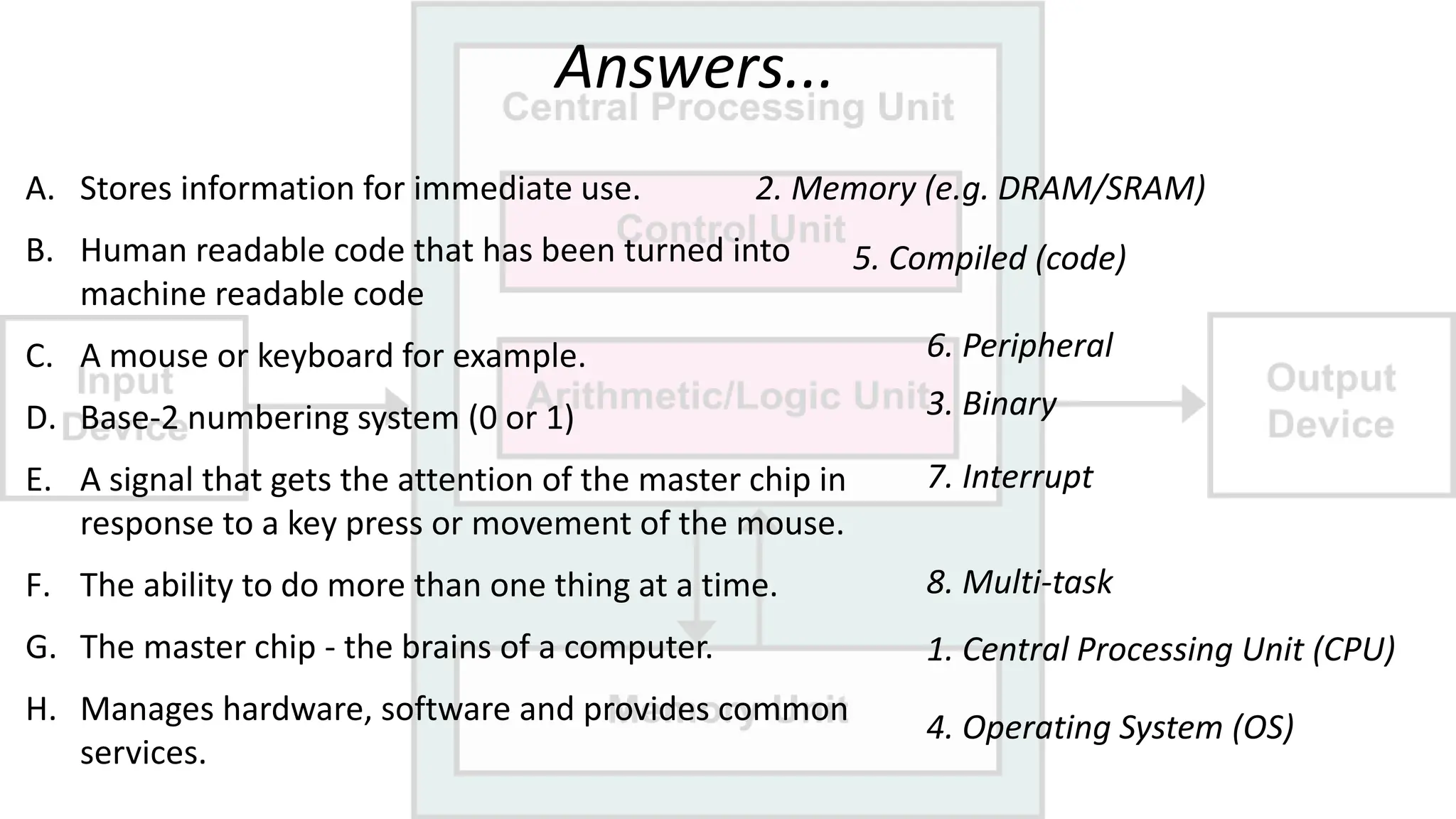 Answers...
A. Stores information for immediate use.
B. Human readable code that has been turned into
machine readable code
C. A mouse or keyboard for example.
D. Base-2 numbering system (0 or 1)
E. A signal that gets the attention of the master chip in
response to a key press or movement of the mouse.
F. The ability to do more than one thing at a time.
G. The master chip - the brains of a computer.
H. Manages hardware, software and provides common
services.
2. Memory (e.g. DRAM/SRAM)
5. Compiled (code)
6. Peripheral
3. Binary
7. Interrupt
8. Multi-task
1. Central Processing Unit (CPU)
4. Operating System (OS)
 