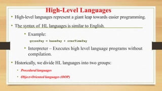 High-Level Languages
• High-level languages represent a giant leap towards easier programming.
• The syntax of HL languages is similar to English.
• Example:
grossPay = basePay + overTimePay
• Interpreter – Executes high level language programs without
compilation.
• Historically, we divide HL languages into two groups:
• Procedural languages
• Object-Oriented languages (OOP)
 