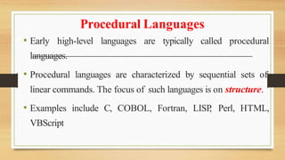 Procedural Languages
• Early high-level languages are typically called procedural
languages.
• Procedural languages are characterized by sequential sets of
linear commands. The focus of such languages is on structure.
• Examples include C, COBOL, Fortran, LISP
, Perl, HTML,
VBScript
 