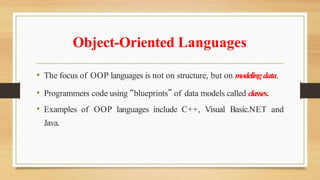 Object-Oriented Languages
• The focus of OOP languages is not on structure, but on modelingdata.
• Programmers code using “blueprints” of data models called classes.
• Examples of OOP languages include C++, Visual Basic.NET and
Java.
 