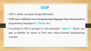 OOP
• OOP is mainly a program design philosophy.
• OOP uses a different set of programming languages than old procedural
programming languages (C, Pascal, etc.).
• Everything in OOP is grouped as self sustainable "objects". Hence, you
gain re-usability by means of four main object-oriented programming
concepts.
 