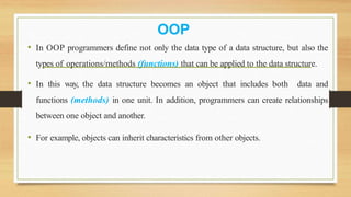 • In OOP programmers define not only the data type of a data structure, but also the
types of operations/methods (functions) that can be applied to the data structure.
• In this way, the data structure becomes an object that includes both data and
functions (methods) in one unit. In addition, programmers can create relationships
between one object and another.
• For example, objects can inherit characteristics from other objects.
OOP
 