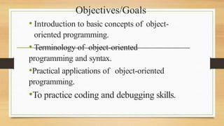 Objectives/Goals
• Introduction to basic concepts of object-
oriented programming.
• Terminology of object-oriented
programming and syntax.
•Practical applications of object-oriented
programming.
•To practice coding and debugging skills.
 