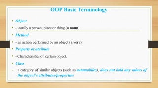 OOP Basic Terminology
• Object
• - usually a person, place or thing (a noun)
• Method
• - an action performed by an object (a verb)
• Property or attribute
• - Characteristics of certain object.
• Class
- a category of similar objects (such as automobiles), does not hold any values of
the object’s attributes/properties
 