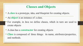 Classes and Objects
• Aclass is a prototype, idea, and blueprint for creating objects.
• An object is an instance of a class.
• For example, in Java we define classes, which in turn are used to
create objects
• Aclass has a constructor for creating objects
• Class is composed of three things: its name, attributes/properties,
and methods.
 