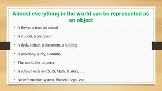 Almost everything in the world can be represented as
an object
• Aflower, a tree, an animal
• Astudent, a professor
• Adesk, a chair, a classroom, a building
• Auniversity, a city, a country
• The world, the universe
• Asubject such as CS, IS, Math, History
, …
• An information system, financial, legal, etc..
 