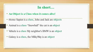 In short…
• An Object is a Class when it comes alive!
• Homo Sapien is a class, John and Jack are objects
• Animal is a class “Snowball” the cat is an object
• V
ehicle is a class My neighbor's BMW is an object
• Galaxy is a class, the MilkyW
ay is an object
 