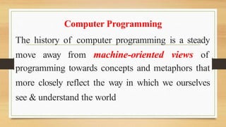 Computer Programming
The history of computer programming is a steady
move away from machine-oriented views of
programming towards concepts and metaphors that
more closely reflect the way in which we ourselves
see & understand the world
 