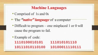 Machine Languages
• Comprised of 1s and 0s
• The “native” language of a computer
• Difficult to program – one misplaced 1 or 0 will
cause the program to fail.
• Example of code:
1110100010101
10111010110100
111010101110
10100011110111
 