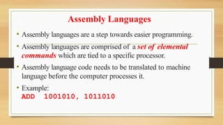 Assembly Languages
• Assembly languages are a step towards easier programming.
• Assembly languages are comprised of a set of elemental
commands which are tied to a specific processor.
• Assembly language code needs to be translated to machine
language before the computer processes it.
• Example:
ADD 1001010, 1011010
 