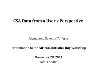 CSA Data from a User’s Perspective Alemayehu Seyoum Taffesse Presentation to the  African Statistics Day  Workshop November 28, 2011 Addis Ababa 