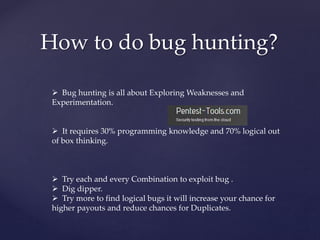 How to do bug hunting?
 Bug hunting is all about Exploring Weaknesses and
Experimentation.
 It requires 30% programming knowledge and 70% logical out
of box thinking.
 Try each and every Combination to exploit bug .
 Dig dipper.
 Try more to find logical bugs it will increase your chance for
higher payouts and reduce chances for Duplicates.
 