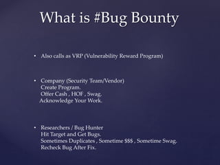 What is #Bug Bounty
• Also calls as VRP (Vulnerability Reward Program)
• Company (Security Team/Vendor)
Create Program.
Offer Cash , HOF , Swag.
Acknowledge Your Work.
• Researchers / Bug Hunter
Hit Target and Get Bugs.
Sometimes Duplicates , Sometime $$$ , Sometime Swag.
Recheck Bug After Fix.
 