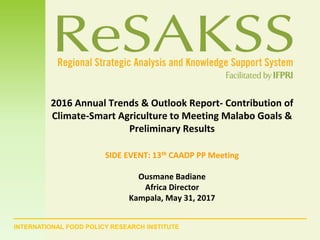 INTERNATIONAL FOOD POLICY RESEARCH INSTITUTE
2016 Annual Trends & Outlook Report- Contribution of
Climate-Smart Agriculture to Meeting Malabo Goals &
Preliminary Results
SIDE EVENT: 13th CAADP PP Meeting
Ousmane Badiane
Africa Director
Kampala, May 31, 2017
 
