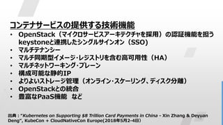 10
コンテナサービスの提供する技術機能
• OpenStack（マイクロサービスアーキテクチャを採用）の認証機能を担う
keystoneと連携したシングルサインオン（SSO)
• マルチテナンシー
• マルチ同期型イメージ・レジストリを含む高可用性（HA）
• マルチネットワーキング・プレーン
• 構成可能な静的IP
• よりよいストレージ管理（オンライン・スケーリング、ディスク分離）
• OpenStackとの統合
• 豊富なPaaS機能 など
出典：“Kubernetes on Supporting $8 Trillion Card Payments in China - Xin Zhang & Deyuan
Deng“, KubeCon + CloudNativeCon Europe(2018年5月2-4日）
 