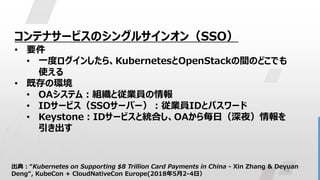 13
コンテナサービスのシングルサインオン（SSO）
• 要件
• 一度ログインしたら、KubernetesとOpenStackの間のどこでも
使える
• 既存の環境
• OAシステム：組織と従業員の情報
• IDサービス（SSOサーバー）：従業員IDとパスワード
• Keystone：IDサービスと統合し、OAから毎日（深夜）情報を
引き出す
出典：“Kubernetes on Supporting $8 Trillion Card Payments in China - Xin Zhang & Deyuan
Deng“, KubeCon + CloudNativeCon Europe(2018年5月2-4日）
 