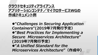 3
クラウドセキュリティアライアンス
アプリケーションコンテナ／マイクロサービスWGの
作成ドキュメント例
“Challenges in Securing Application
Containers”(2019年7月発行予定）
“Best Practices for Implementing a
Secure Microservices Architecture”
(2019年7月発行予定）
“A Unified Standard for the
Microservices Architecture”（作成中）
 