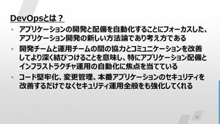 32
DevOpsとは？
• アプリケーションの開発と配備を自動化することにフォーカスした、
アプリケーション開発の新しい方法論であり考え方である
• 開発チームと運用チームの間の協力とコミュニケーションを改善
してより深く結びつけることを意味し、特にアプリケーション配備と
インフラストラクチャ運用の自動化に焦点を当てている
• コード堅牢化、変更管理、本番アプリケーションのセキュリティを
改善するだけでなくセキュリティ運用全般をも強化してくれる
 
