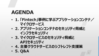 4
AGENDA
• 1. 「Fintech」事例に学ぶアプリケーションコンテナ／
マイクロサービス
• 2. アプリケーションコンテナのセキュリティ脅威と
インフラセキュリティ
• 3. マイクロサービスのセキュリティ脅威と
APIセキュリティ
• 4. 主要クラウドサービスのシフトレフト支援策
• 5. Q&A
 