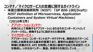 7
コンテナ／マイクロサービスの定義に関するガイドライン
• 米国立標準技術研究所（NIST） 「SP 800-180(Draft):
NIST Definition of Microservices, Application
Containers and System Virtual Machines」
（2016年2月）
• アプリケーションコンテナ:
共有OS上で稼働するアプリケーションまたはそのコンポーネントとして
パッケージ化し、稼働するように設計された構成物
• マイクロサービス：
アプリケーション・コンポーネントのアーキテクチャを、疎結合のパターンに
分解した結果生まれる基本的要素であり、標準的な通信プロトコルや
明確に定義された API を利用して相互に通信する自己充足型サービス
を構成し、いかなるベンダー、製品、技術からも独立している
 
