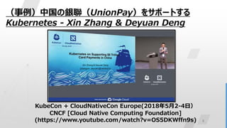 8
（事例）中国の銀聯（UnionPay）をサポートする
Kubernetes - Xin Zhang & Deyuan Deng
KubeCon + CloudNativeCon Europe(2018年5月2-4日）
CNCF [Cloud Native Computing Foundation]
(https://www.youtube.com/watch?v=OS5DKWffn9s)
 