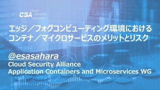 @esasahara
Cloud Security Alliance
Application Containers and Microservices WG
エッジ／フォグコンピューティング環境における
コンテナ／マイクロサービスのメリットとリスク
 