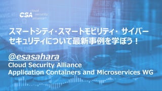 @esasahara
Cloud Security Alliance
Application Containers and Microservices WG
スマートシティ・スマートモビリティ・ サイバー
セキュリティについて最新事例を学ぼう！
 