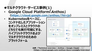 12
マルチクラウド・サービス事例(1)
• Google Cloud Platform「Anthos」
（https://cloud.google.com/anthos/?hl=ja）
• Kubernetesをベースに、
コンテナ化したアプリケーション
をオンプレミスとクラウドの
どちらでも実行可能にする、
ハイブリッドクラウドおよび
マルチクラウドのための
プラットフォーム
出典：「Technical overview | Anthos | Google Cloud」
（https://cloud.google.com/anthos/docs/concepts/overview）
 