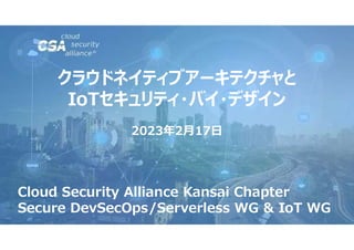 クラウドネイティブアーキテクチャと
IoTセキュリティ・バイ・デザイン
2023年2月17日
Cloud Security Alliance Kansai Chapter
Secure DevSecOps/Serverless WG & IoT WG
 