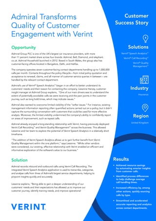 Admiral Transforms
Quality of Customer
Engagement with Verint
Opportunity
Admiral Group PLC is one of the UK’s largest car insurance providers, with more
than 11 percent market share across four brands: Admiral, Bell, Diamond, and elephant.
co.uk. Admiral Household launched in 2012. Based in South Wales, the group also has
customer-facing offices located in Bangalore, Delhi, and Halifax.
The company operates seven customer-facing contact departments handling up to 1,000,000
calls per month. Contacts throughout the policy lifecycle – from initial policy quotation and
acceptance to renewal, claims, and all manner of customer service queries in between – are
handled by the relevant contact department.
Admiral’s use of Verint®
Speech Analytics™
began in an effort to better understand its
customers’ needs and their reason for contacting the company. Leeanne Harvey, customer
insight manager at Admiral Group explains, “One of our main drivers was to understand the
extent of potentially avoidable calls we were receiving and the pain points in the customer
journey, such as long hold times, which may indicate issues.”
Admiral also wanted to overcome limited visibility of the “softer issues.” For instance, existing
management information reporting often quantified actions carried out on a policy, but it didn’t
capture the surrounding conversation with customers that could be used for more effective
analysis. Moreover, the limited visibility undermined the company’s ability to confidently report
on areas of improvement, such as repeat calls.
Admiral already enjoyed a long-standing relationship with Verint, having previously deployed
Verint Call Recording™
and Verint Quality Management™
across the business. This allowed
Leeanne and her team to explore the potential of Verint Speech Analytics in a relatively short
timeframe.
“The addition of Verint Speech Analytics allows us to gain further benefit from Verint
Quality Management within the one platform,” says Leeanne. “While other vendors
were considered, our existing, effective relationship with Verint enabled an efficient and
informative exploration of the software’s value to our business.”
Solution
Admiral records inbound and outbound calls using Verint Call Recording. The
integrated Verint Speech Analytics application is used to transcribe, categorise,
and analyse calls from three of Admiral’s largest service departments, helping to
pinpoint insights quickly and accurately.
Leeanne explains, “Being able to gain a deeper understanding of our
customers’ needs and their expectations has allowed us to improve our
customer journey, identify training needs, and improve operational
Solutions
Verint®
Speech Analytics™
Verint®
Call Recording™
Verint®
Quality
Management™
Industry
Insurance
Region
United Kingdom
Results
•	 Achieved resource savings
by automating smarter insights
from customer calls.
•	 Identified process differences
to help challenge average
call handling times.
•	 Increased efficiency by, among
other actions, quickly sourcing
calls by type.
•	 Streamlined and accelerated
accurate reporting and analytics
across contact departments.
 