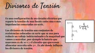 Divisores de Tensión
Es una configuración de un circuito eléctrico que
reparte la tensión de una fuente entre una o más
impedancias conectadas en serie.
Los divisores de tensión son conjuntos de
resistencias colocadas en serie que se usa para
reducir un voltaje indeterminado a la magnitud que
vamos a necesitar, por ejemplo la batería que
usaremos es de 10 v y el circuito que queremos
alimentar necesita sólo 3 v . Es ahí donde influyen
los divisores de tensión.
 
