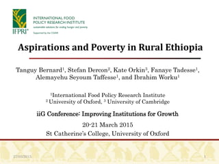 1
Aspirations and Poverty in Rural Ethiopia
Tanguy Bernard1, Stefan Dercon2, Kate Orkin3, Fanaye Tadesse1,
Alemayehu Seyoum Taffesse1, and Ibrahim Worku1
1International Food Policy Research Institute
2 University of Oxford, 3 University of Cambridge
iiG Conference: Improving Institutions for Growth
20-21 March 2015
St Catherine’s College, University of Oxford
27/03/2015
 