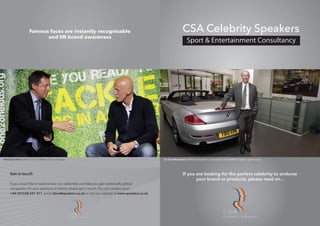 Famous faces are instantly recognisable                                                      CSA Celebrity Speakers
                            and lift brand awareness




Pierluigi Collina: One to One Children’s Fund campaign.                                             Sir Clive Woodward: BMW Ambassador in association with BMW’s Olympic sponsorship.




     G t
     Get in touch                                                                                                  If you are looking for the perfect celebrity to endorse
                                                                                                                          your brand or products, please read on...
     If you would like to explore how our celebriti can help you gai potentially g bal
                                          celebrities
                                              brities     h p      gain potentially global
                                                                        potentially glob
                                                                         otentially
     recognition for your products or brand, please get in tou
              i f       ur                              t touch. You can contac u on
                                                             uch. Yo an contact us
                                                                   ou     co tact
                                                                                ct
     +44 (0)1628 601 411 email dave@speakers.co.uk or visit our website at www.speakers.co.uk.
            ) 628       411,                eakers.co.uk vi
                                   dave@speak        o.uk
                                                        k           website a www.speakers.co.uk.
                                                                    website ww




                                                          CELEBRITY SPEAKERS                                                                         CELEBRITY SPEAKERS
 