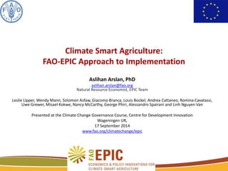 Climate Smart Agriculture: 
FAO-EPIC Approach to Implementation 
Aslihan Arslan, PhD 
aslihan.arslan@fao.org 
Natural Resource Economist, EPIC Team 
Leslie Lipper, Wendy Mann, Solomon Asfaw, Giacomo Branca, Louis Bockel, Andrea Cattaneo, Romina Cavatassi, 
Uwe Grewer, Misael Kokwe, Nancy McCarthy, George Phiri, Alessandro Spairani and Linh Nguyen Van 
Presented at the Climate Change Governance Course, Centre for Development Innovation 
Wageningen UR, 
17 September 2014 
www.fao.org/climatechange/epic 
1 
 