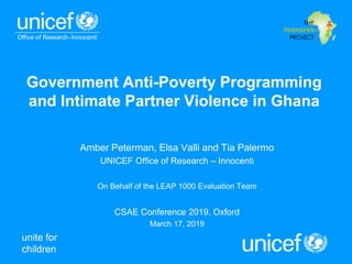 unite for
children
Government Anti-Poverty Programming
and Intimate Partner Violence in Ghana
Amber Peterman, Elsa Valli and Tia Palermo
UNICEF Office of Research – Innocenti
On Behalf of the LEAP 1000 Evaluation Team
CSAE Conference 2019, Oxford
March 17, 2019
 