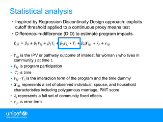 11
Statistical analysis
• Inspired by Regression Discontinuity Design approach: exploits
cutoff threshold applied to a continuous proxy means test
• Difference-in-difference (DID) to estimate program impacts
𝑌𝑖𝑗𝑡 = 𝛽0 + 𝛽1 𝑃𝑖𝑗 + 𝛽2 𝑇𝑡 + 𝛽3 𝑃𝑖𝑗 ∗ 𝑇𝑡 + 𝛽4 𝑿𝑖𝑗𝑡 + 𝜆𝑗 + 𝜀𝑖𝑗𝑡
• 𝑌𝑖𝑗𝑡 is the IPV or pathway outcome of interest for woman 𝑖 who lives in
community 𝑗 at time 𝑡.
• 𝑃𝑖𝑗 is program participation
• 𝑇𝑡 is time
• 𝑃𝑖𝑗 ∙ 𝑇𝑡 is the interaction term of the program and the time dummy
• 𝑿𝑖𝑗𝑡 represents a set of observed individual, spouse, and household
characteristics including polygamous marriage, PMT score
• 𝜆𝑗 represents a full set of community fixed effects
• 𝜀𝑖𝑗𝑡 is error term
 